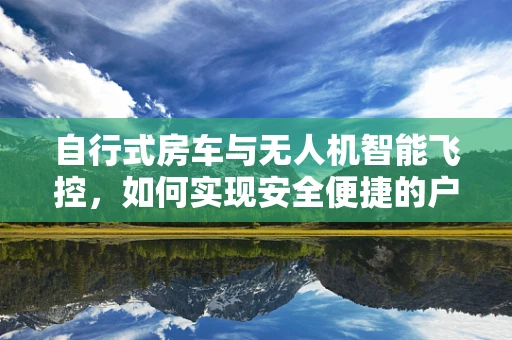 自行式房车与无人机智能飞控，如何实现安全便捷的户外探险？