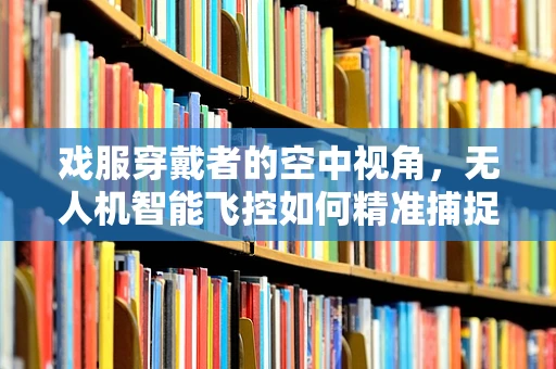 戏服穿戴者的空中视角，无人机智能飞控如何精准捕捉表演瞬间？