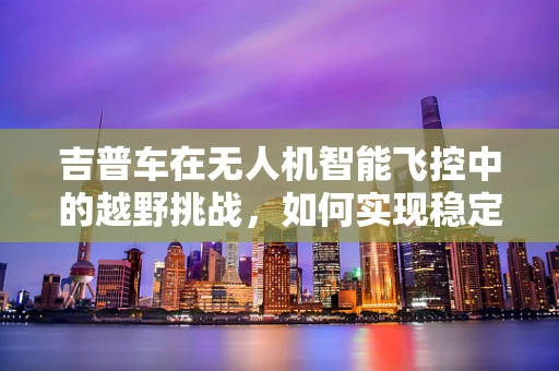 吉普车在无人机智能飞控中的越野挑战，如何实现稳定穿越复杂地形？