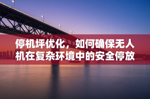 停机坪优化，如何确保无人机在复杂环境中的安全停放？