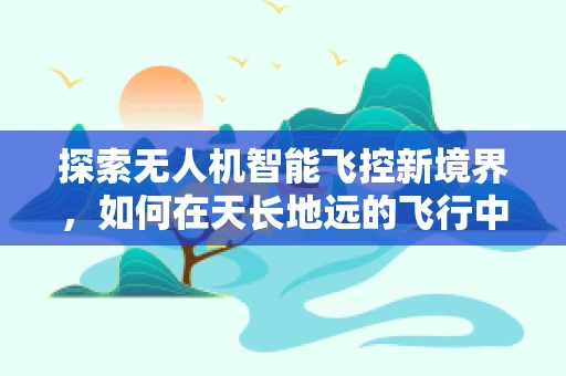 探索无人机智能飞控新境界，如何在天长地远的飞行中确保精准操控？