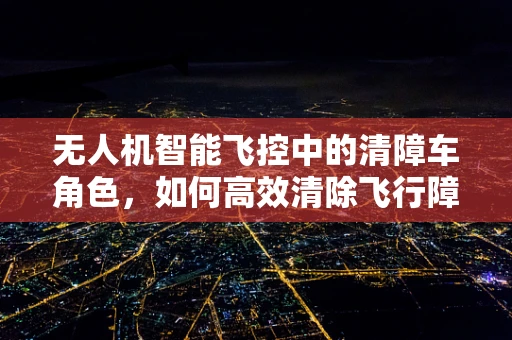 无人机智能飞控中的清障车角色，如何高效清除飞行障碍？