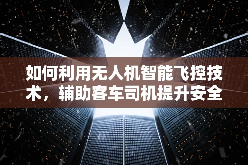 如何利用无人机智能飞控技术，辅助客车司机提升安全与效率？