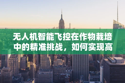 无人机智能飞控在作物栽培中的精准挑战，如何实现高效、无损的田地监测？