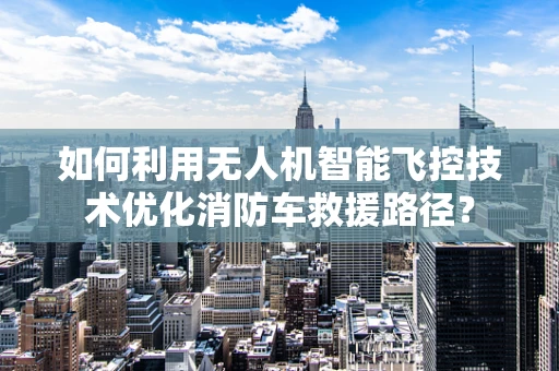 如何利用无人机智能飞控技术优化消防车救援路径？