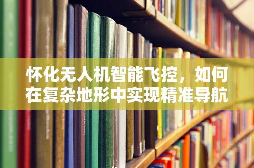 怀化无人机智能飞控，如何在复杂地形中实现精准导航？