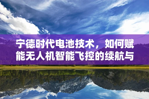 宁德时代电池技术，如何赋能无人机智能飞控的续航与安全新境界？